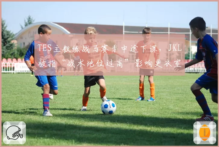 TES主教练战马赛季中途下课，JKL被指“战术地位过高”影响更衣室平衡