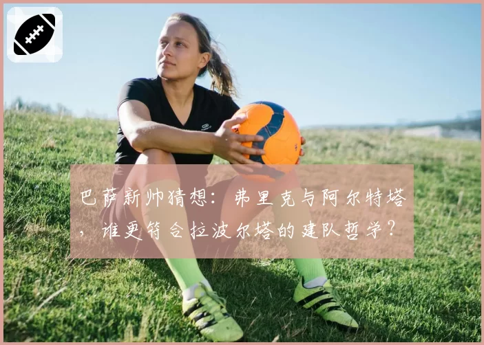 巴萨新帅猜想：弗里克与阿尔特塔，谁更符合拉波尔塔的建队哲学？