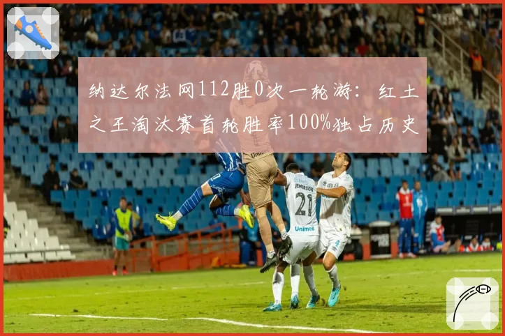 纳达尔法网112胜0次一轮游：红土之王淘汰赛首轮胜率100%独占历史第一