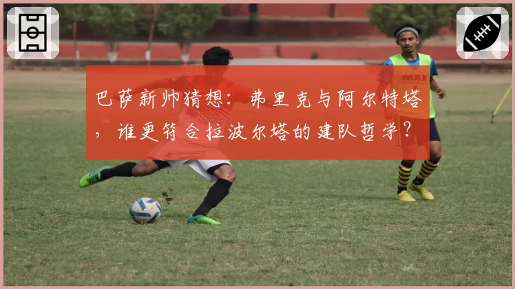 巴萨新帅猜想：弗里克与阿尔特塔，谁更符合拉波尔塔的建队哲学？