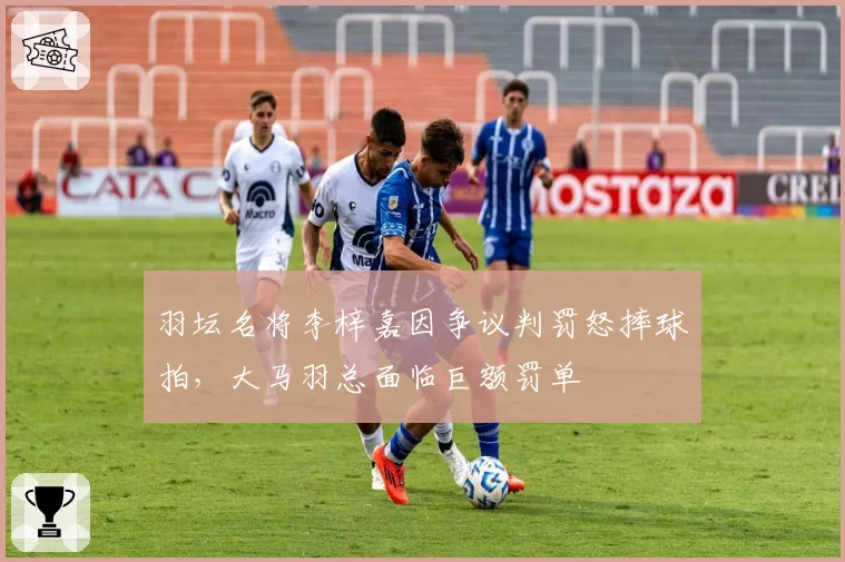 羽坛名将李梓嘉因争议判罚怒摔球拍，大马羽总面临巨额罚单