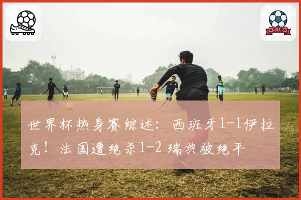世界杯热身赛综述：西班牙1-1伊拉克！法国遭绝杀1-2 瑞典被绝平