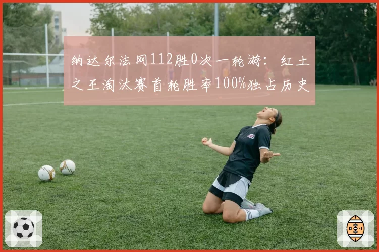 纳达尔法网112胜0次一轮游：红土之王淘汰赛首轮胜率100%独占历史第一