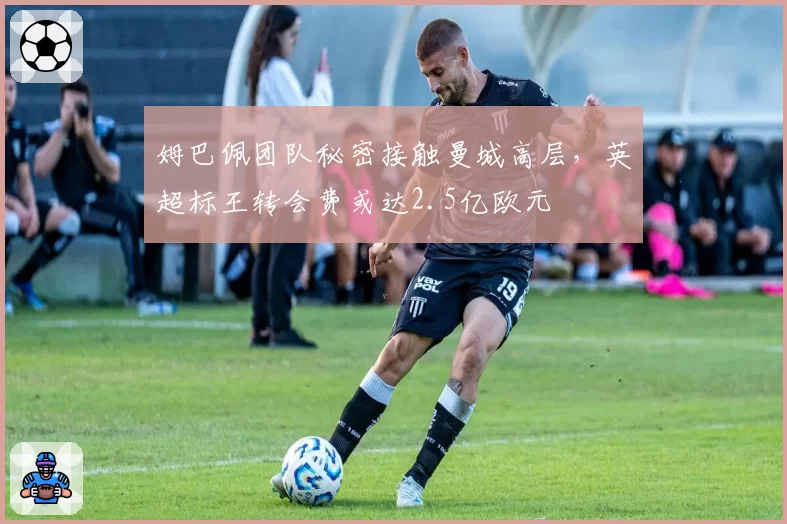 姆巴佩团队秘密接触曼城高层，英超标王转会费或达2.5亿欧元