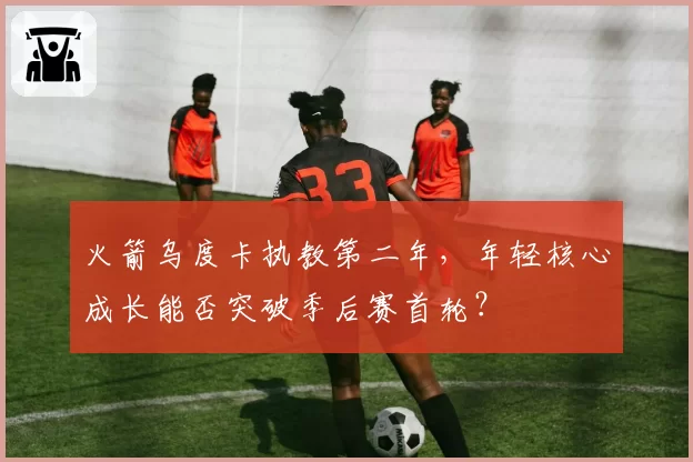 火箭乌度卡执教第二年，年轻核心成长能否突破季后赛首轮？