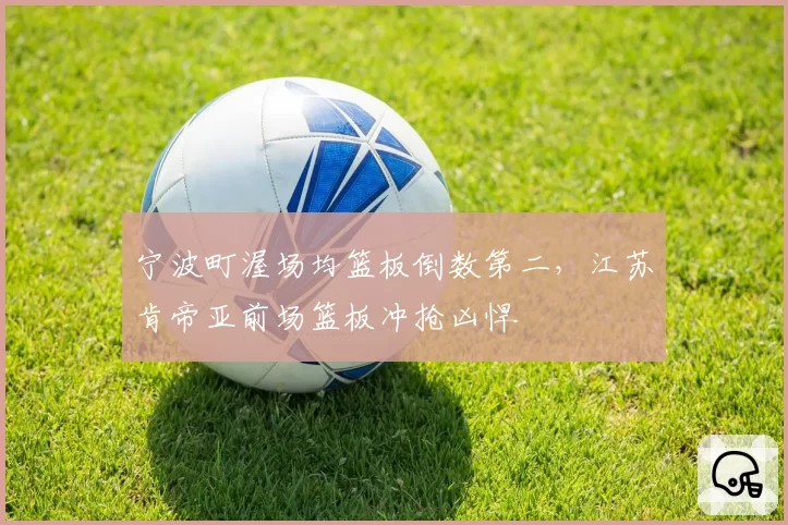 宁波町渥场均篮板倒数第二，江苏肯帝亚前场篮板冲抢凶悍