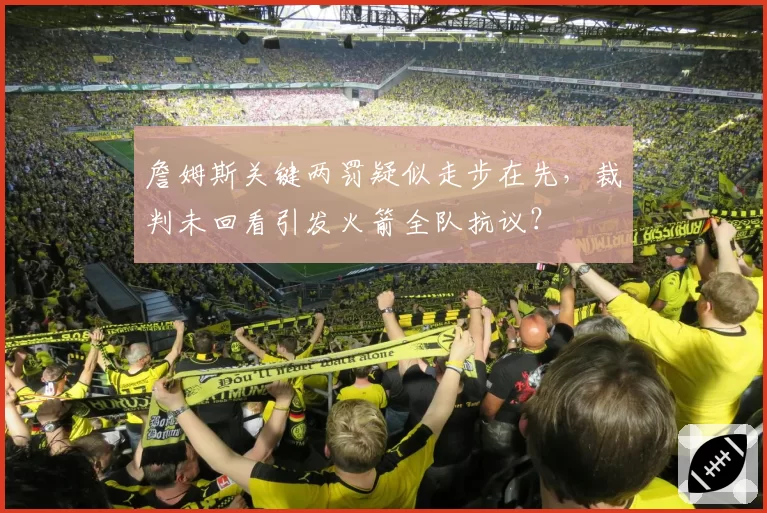 詹姆斯关键两罚疑似走步在先,裁判未回看引发火箭全队抗议?