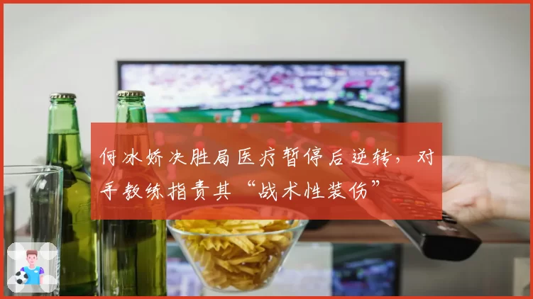 何冰娇决胜局医疗暂停后逆转,对手教练指责其“战术性装伤”