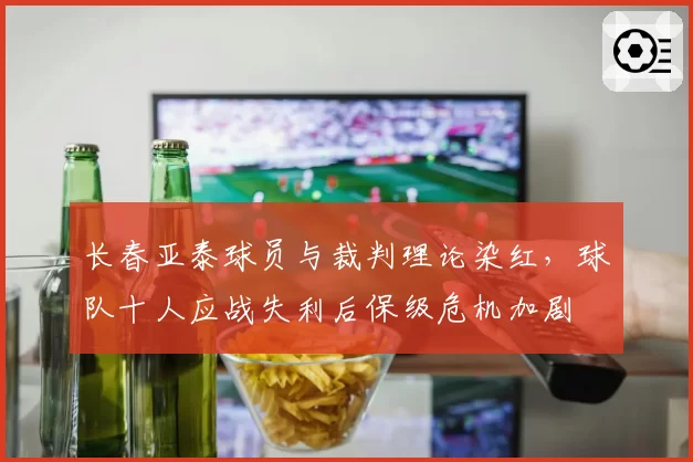 长春亚泰球员与裁判理论染红,球队十人应战失利后保级危机加剧