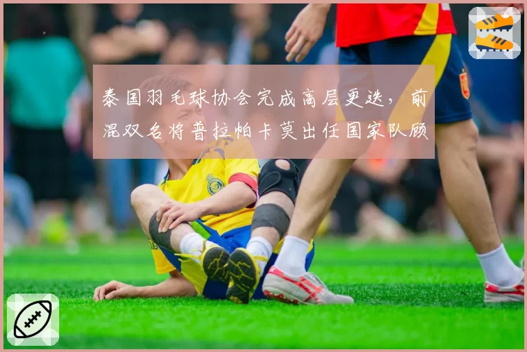 泰国羽毛球协会完成高层更迭，前混双名将普拉帕卡莫出任国家队顾问