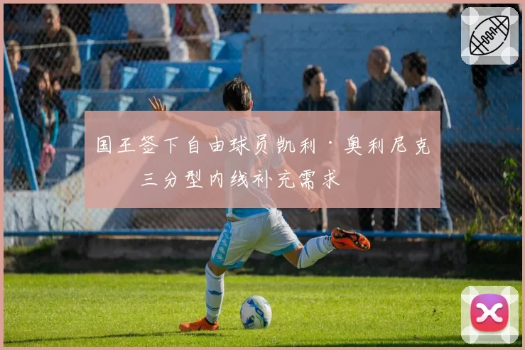 国王签下自由球员凯利·奥利尼克，三分型内线补充需求