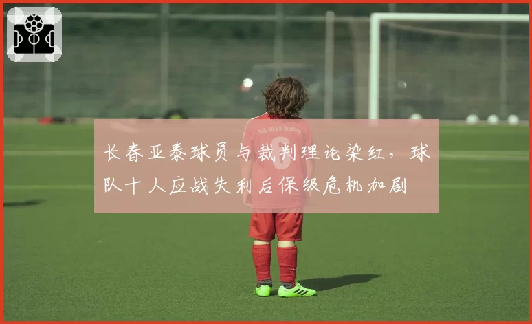 长春亚泰球员与裁判理论染红,球队十人应战失利后保级危机加剧