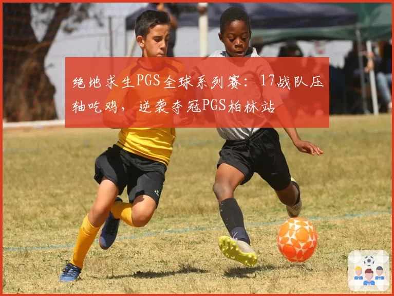 绝地求生PGS全球系列赛:17战队压轴吃鸡,逆袭夺冠PGS柏林站