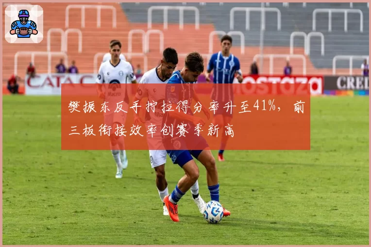樊振东反手拧拉得分率升至41%，前三板衔接效率创赛季新高