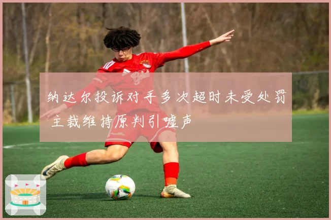 纳达尔投诉对手多次超时未受处罚 主裁维持原判引嘘声