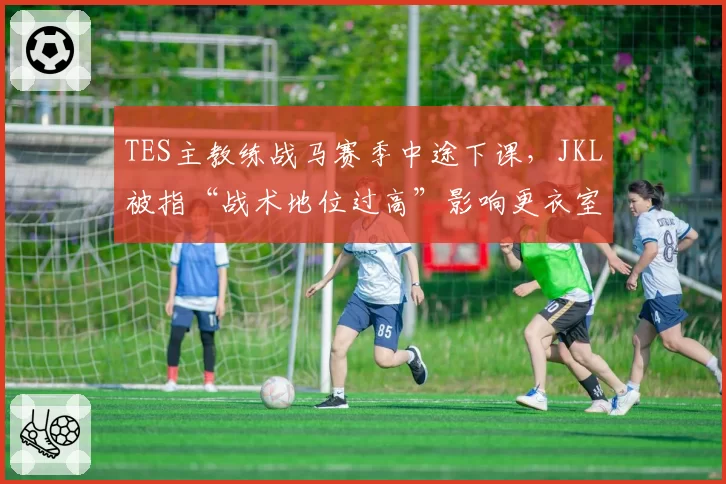 TES主教练战马赛季中途下课，JKL被指“战术地位过高”影响更衣室平衡