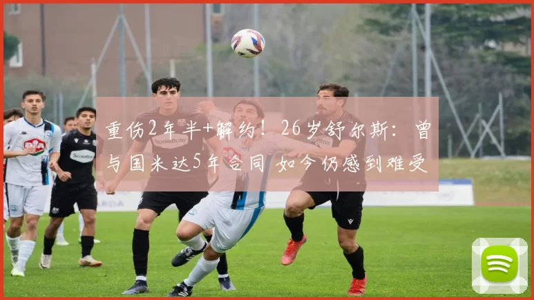 重伤2年半+解约!26岁舒尔斯:曾与国米达5年合同 如今仍感到难受