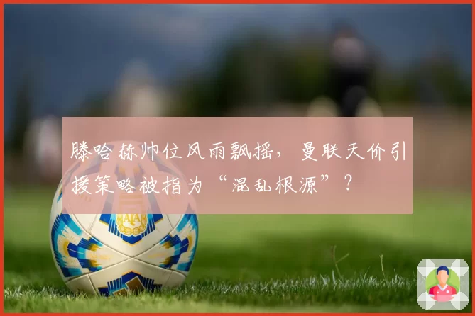 滕哈赫帅位风雨飘摇，曼联天价引援策略被指为“混乱根源”？