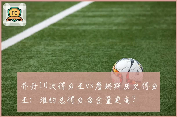 乔丹10次得分王vs詹姆斯历史得分王：谁的总得分含金量更高？