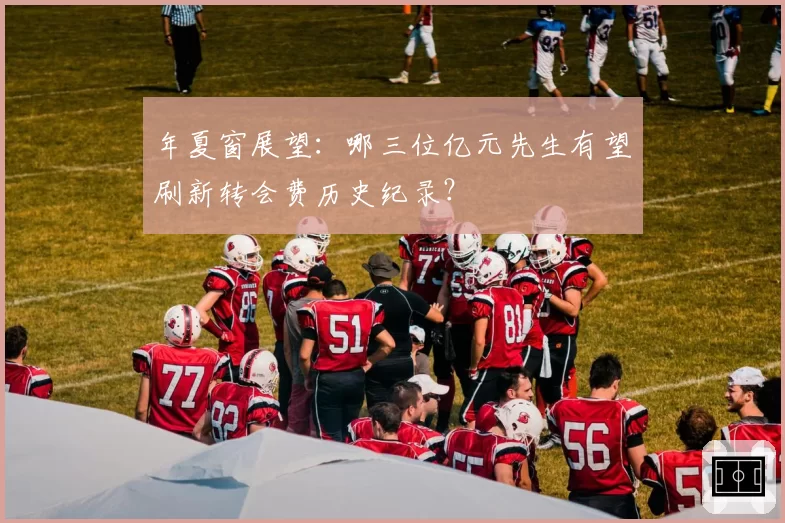 年夏窗展望:哪三位亿元先生有望刷新转会费历史纪录?