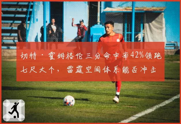 切特·霍姆格伦三分命中率42%领跑七尺大个，雷霆空间体系能否冲击60胜