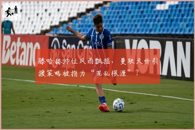 滕哈赫帅位风雨飘摇，曼联天价引援策略被指为“混乱根源”？