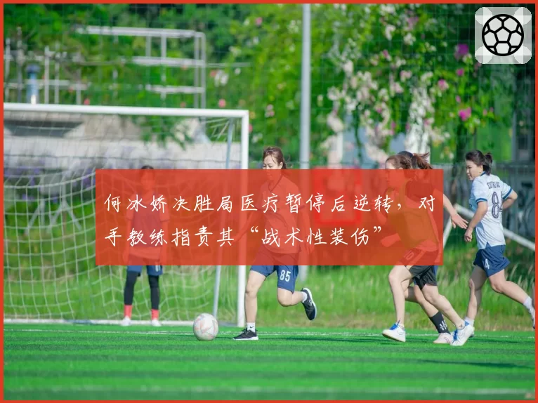 何冰娇决胜局医疗暂停后逆转,对手教练指责其“战术性装伤”