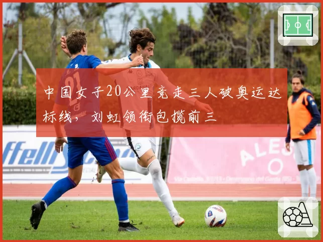 中国女子20公里竞走三人破奥运达标线，刘虹领衔包揽前三