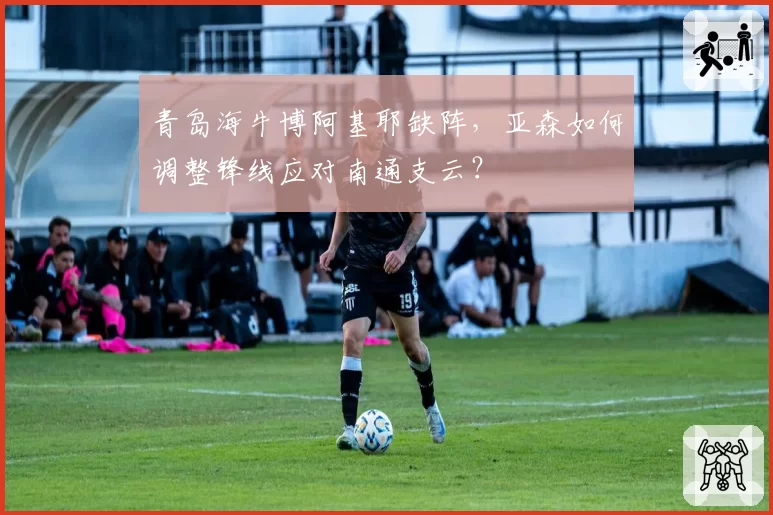 青岛海牛博阿基耶缺阵，亚森如何调整锋线应对南通支云？