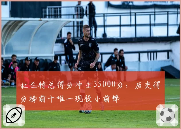 杜兰特总得分冲击35000分,历史得分榜前十唯一现役小前锋