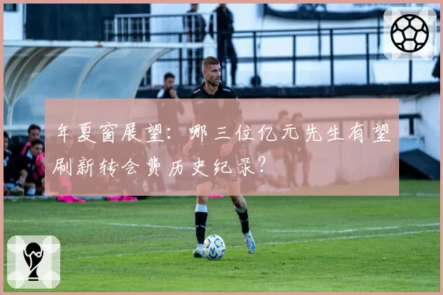 年夏窗展望:哪三位亿元先生有望刷新转会费历史纪录?