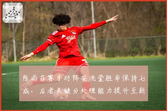 陈雨菲赛季对阵安洗莹胜率保持七成，后者关键分处理能力提升至新高