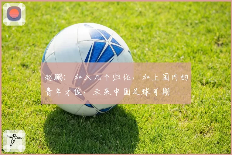 赵鹏:加入几个归化,加上国内的青年才俊,未来中国足球可期