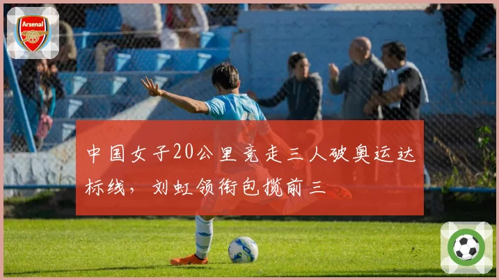中国女子20公里竞走三人破奥运达标线，刘虹领衔包揽前三