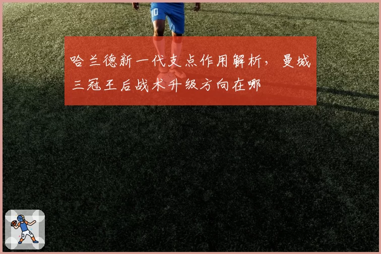 哈兰德新一代支点作用解析，曼城三冠王后战术升级方向在哪