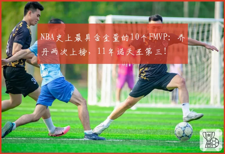 NBA史上最具含金量的10个FMVP：乔丹两次上榜，11年诺天王第三！