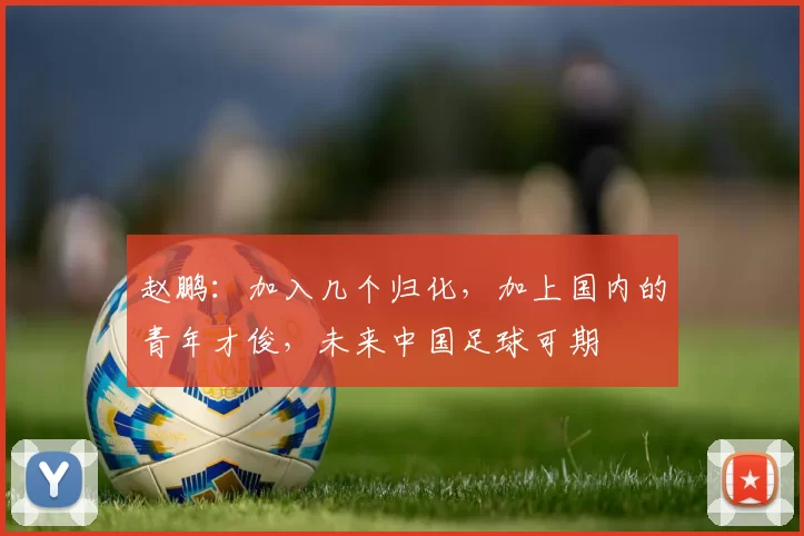 赵鹏:加入几个归化,加上国内的青年才俊,未来中国足球可期