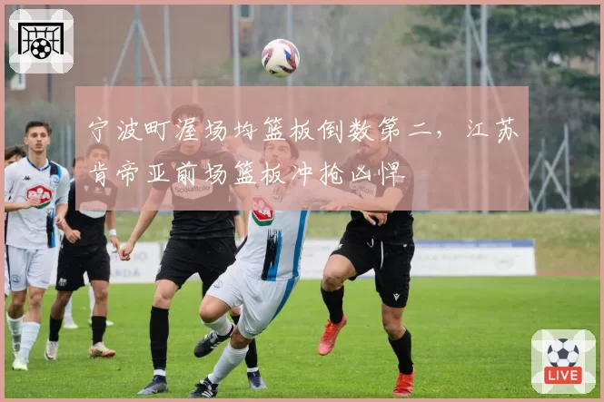 宁波町渥场均篮板倒数第二，江苏肯帝亚前场篮板冲抢凶悍