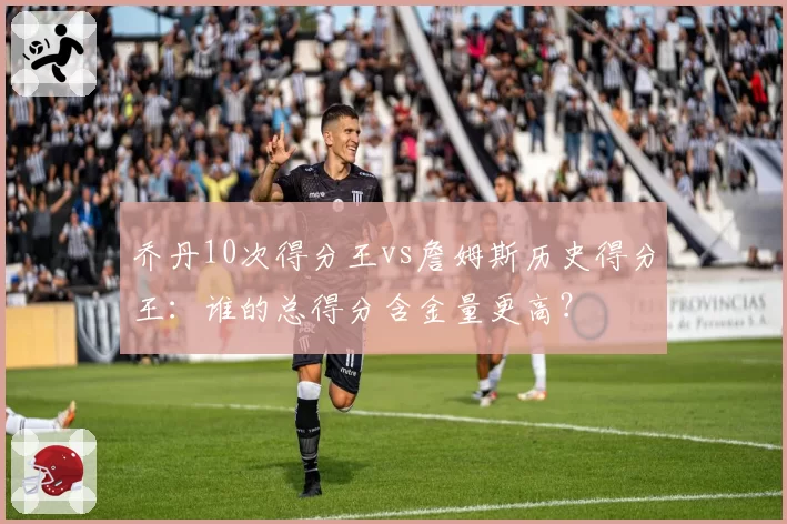 乔丹10次得分王vs詹姆斯历史得分王：谁的总得分含金量更高？