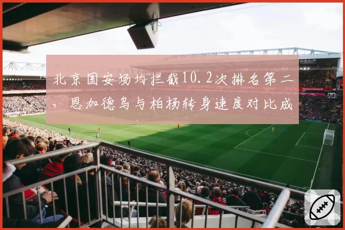 北京国安场均拦截10.2次排名第二,恩加德乌与柏杨转身速度对比成防反击隐患