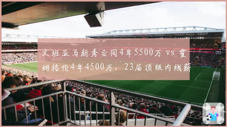 文班亚马新秀合同4年5500万 vs 霍姆格伦4年4500万，23届顶级内线薪资差距反映顺位价值
