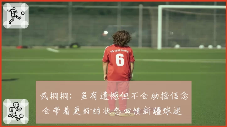 武桐桐:虽有遗憾但不会动摇信念 会带着更好的状态回馈新疆球迷