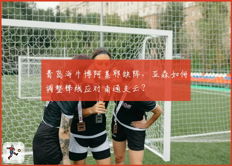 青岛海牛博阿基耶缺阵，亚森如何调整锋线应对南通支云？