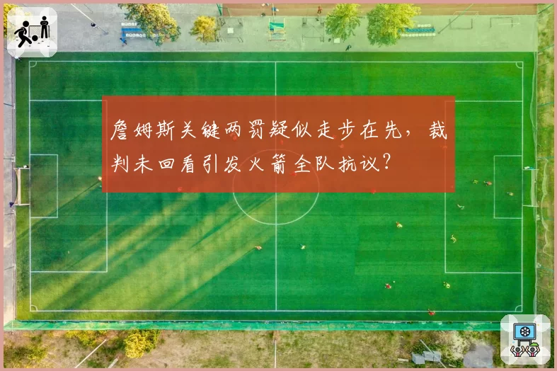 詹姆斯关键两罚疑似走步在先,裁判未回看引发火箭全队抗议?