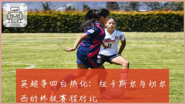 英超争四白热化：纽卡斯尔与切尔西的终极赛程对比