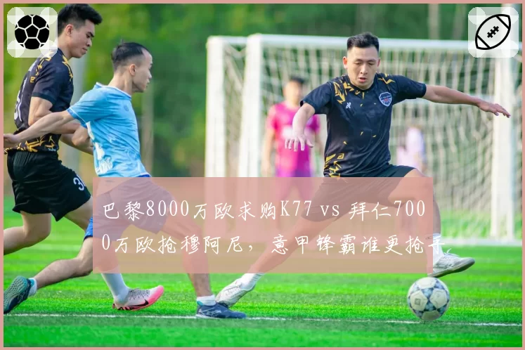 巴黎8000万欧求购K77 vs 拜仁7000万欧抢穆阿尼,意甲锋霸谁更抢手?
