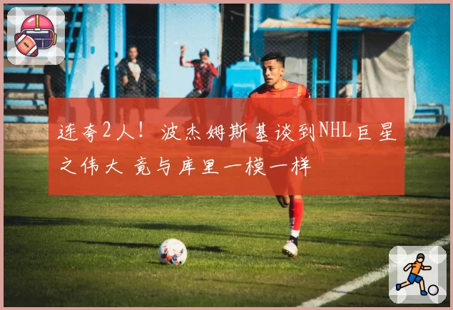 连夸2人!波杰姆斯基谈到NHL巨星之伟大 竟与库里一模一样