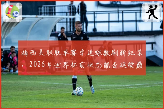 梅西美职联单赛季进球数刷新纪录,2026年世界杯前状态能否延续巅峰?