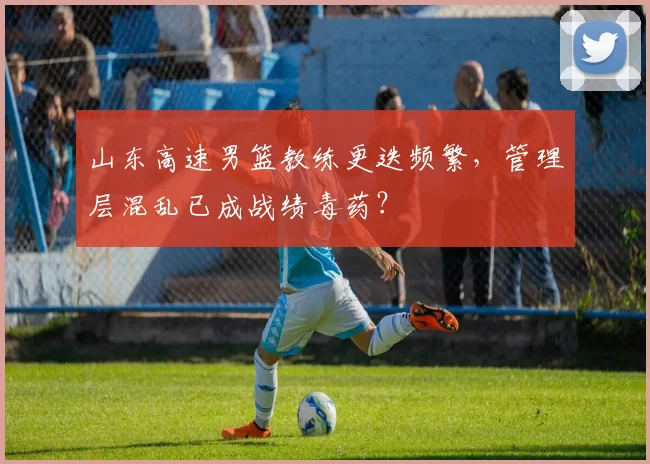 山东高速男篮教练更迭频繁,管理层混乱已成战绩毒药?