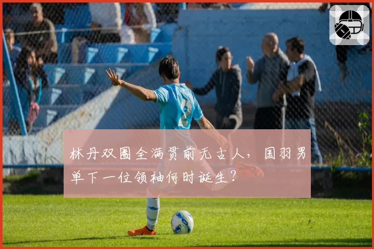 林丹双圈全满贯前无古人，国羽男单下一位领袖何时诞生？